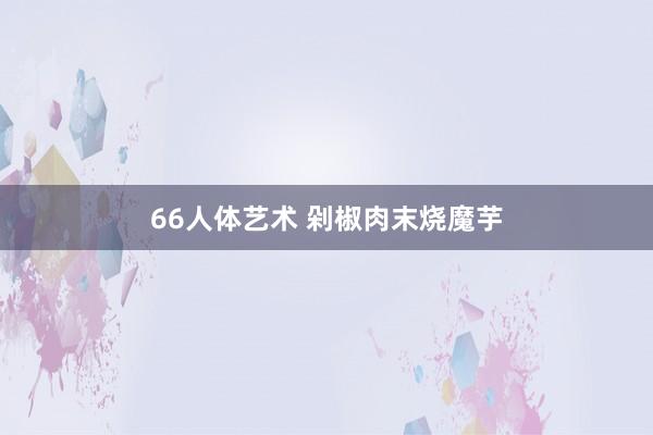 66人体艺术 剁椒肉末烧魔芋