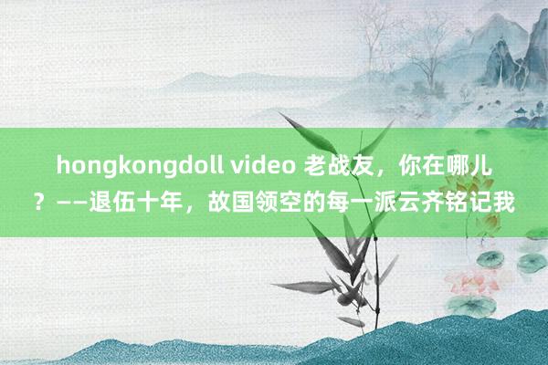 hongkongdoll video 老战友，你在哪儿？——退伍十年，故国领空的每一派云齐铭记我