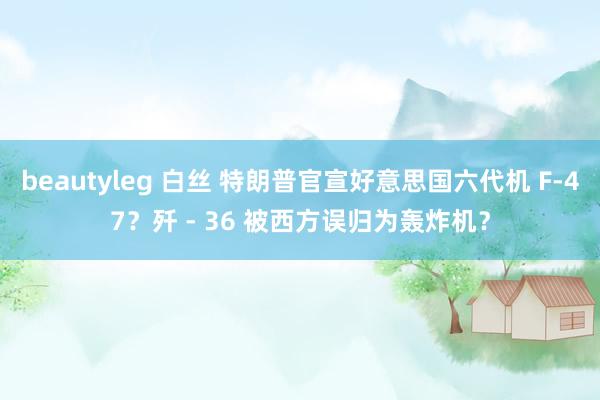 beautyleg 白丝 特朗普官宣好意思国六代机 F-47？歼 - 36 被西方误归为轰炸机？