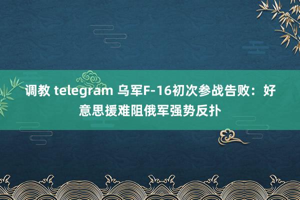 调教 telegram 乌军F-16初次参战告败：好意思援难阻俄军强势反扑