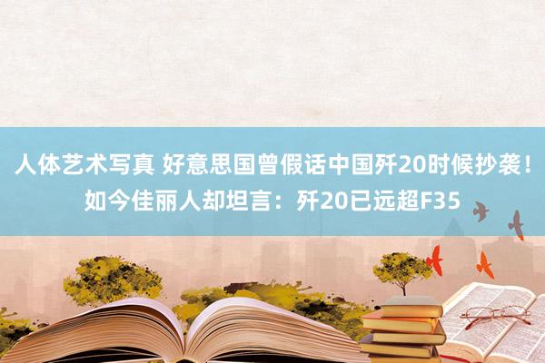 人体艺术写真 好意思国曾假话中国歼20时候抄袭！如今佳丽人却坦言：歼20已远超F35