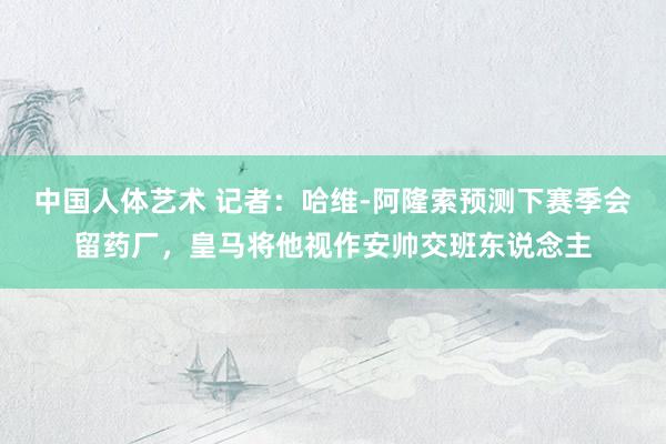 中国人体艺术 记者：哈维-阿隆索预测下赛季会留药厂，皇马将他视作安帅交班东说念主