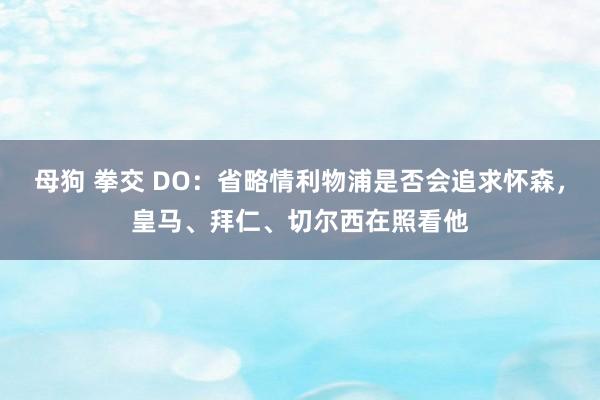 母狗 拳交 DO：省略情利物浦是否会追求怀森，皇马、拜仁、切尔西在照看他