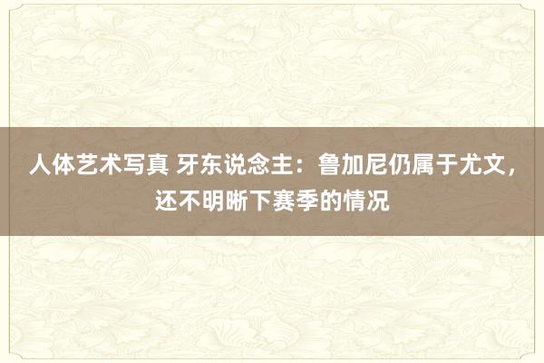 人体艺术写真 牙东说念主：鲁加尼仍属于尤文，还不明晰下赛季的情况
