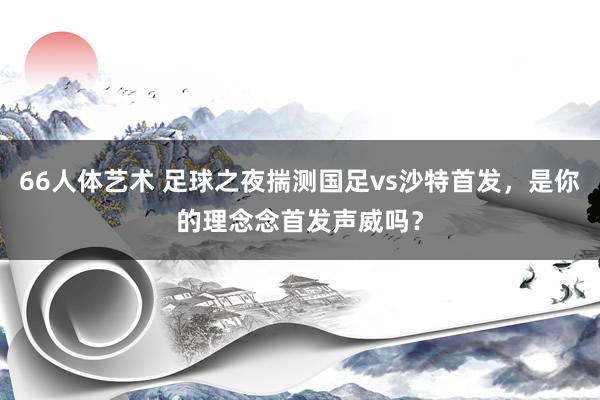66人体艺术 足球之夜揣测国足vs沙特首发，是你的理念念首发声威吗？