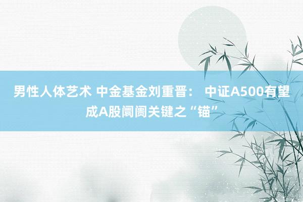 男性人体艺术 中金基金刘重晋： 中证A500有望成A股阛阓关键之“锚”