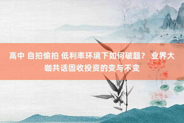 高中 自拍偷拍 低利率环境下如何破题？ 业界大咖共话固收投资的变与不变