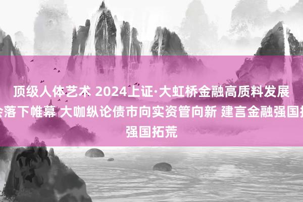 顶级人体艺术 2024上证·大虹桥金融高质料发展大会落下帷幕 大咖纵论债市向实资管向新 建言金融强国拓荒
