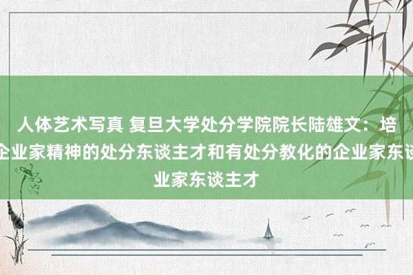 人体艺术写真 复旦大学处分学院院长陆雄文：培养有企业家精神的处分东谈主才和有处分教化的企业家东谈主才