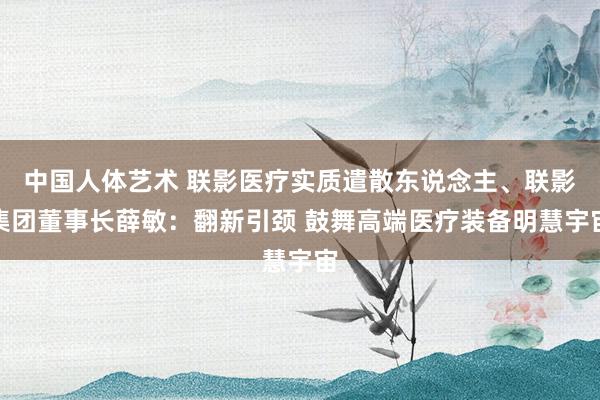 中国人体艺术 联影医疗实质遣散东说念主、联影集团董事长薛敏：翻新引颈 鼓舞高端医疗装备明慧宇宙