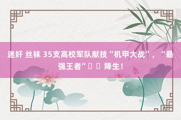 迷奸 丝袜 35支高校军队献技“机甲大战”，“最强王者”‌‌降生！