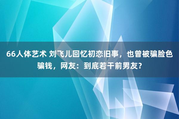 66人体艺术 刘飞儿回忆初恋旧事，也曾被骗脸色骗钱，网友：到底若干前男友？