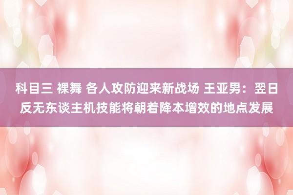 科目三 裸舞 各人攻防迎来新战场 王亚男：翌日反无东谈主机技能将朝着降本增效的地点发展