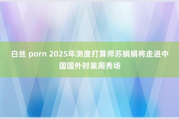 白丝 porn 2025年测度打算师苏娟娟将走进中国国外时装周秀场