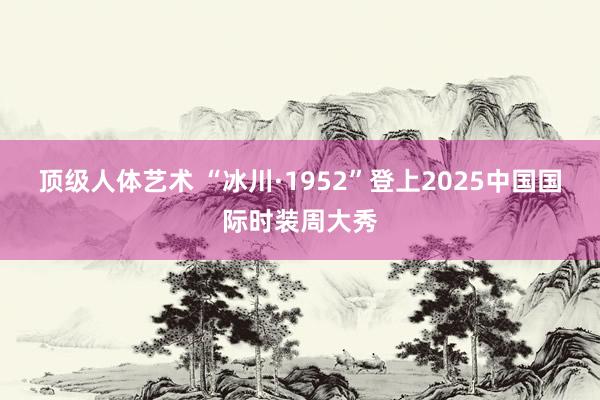 顶级人体艺术 “冰川·1952”登上2025中国国际时装周大秀
