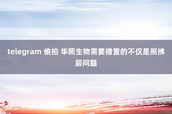 telegram 偷拍 华熙生物需要措置的不仅是照拂层问题