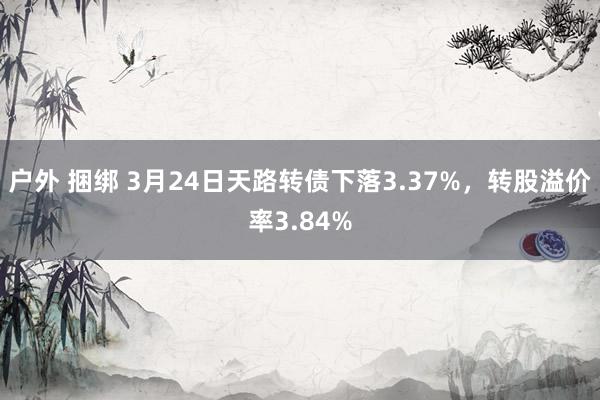 户外 捆绑 3月24日天路转债下落3.37%，转股溢价率3.84%