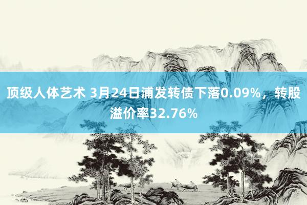 顶级人体艺术 3月24日浦发转债下落0.09%,转股溢价率32.76%