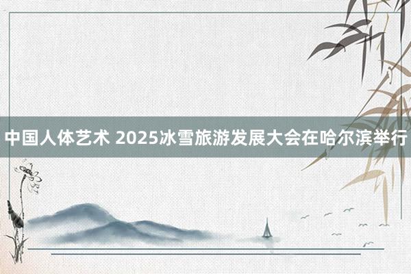 中国人体艺术 2025冰雪旅游发展大会在哈尔滨举行