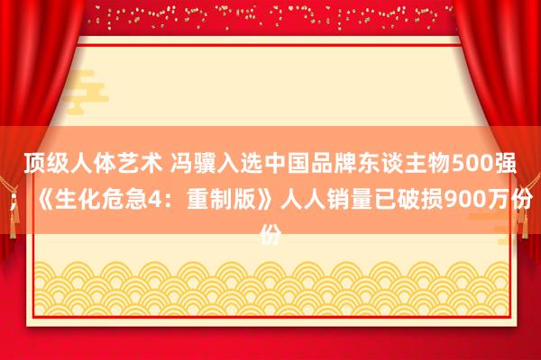 顶级人体艺术 冯骥入选中国品牌东谈主物500强；《生化危急4：重制版》人人销量已破损900万份