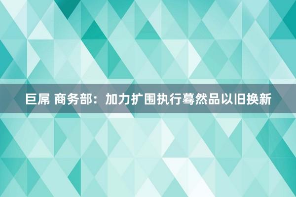 巨屌 商务部：加力扩围执行蓦然品以旧换新