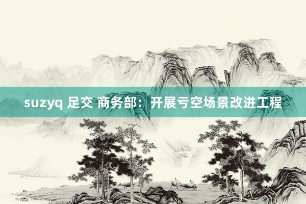 suzyq 足交 商务部：开展亏空场景改进工程