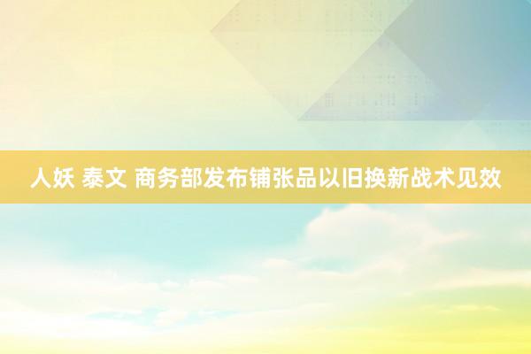 人妖 泰文 商务部发布铺张品以旧换新战术见效