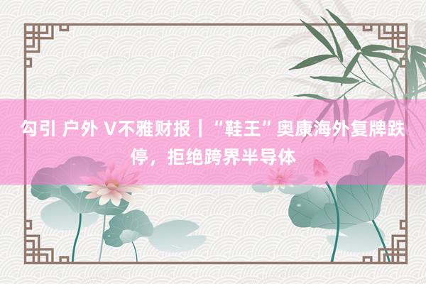 勾引 户外 V不雅财报｜“鞋王”奥康海外复牌跌停，拒绝跨界半导体