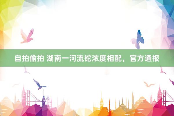 自拍偷拍 湖南一河流铊浓度相配，官方通报