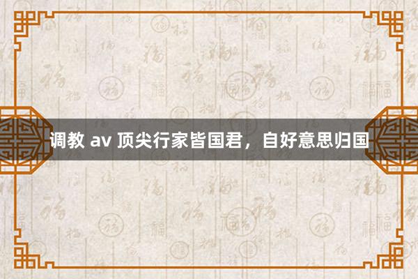 调教 av 顶尖行家皆国君，自好意思归国