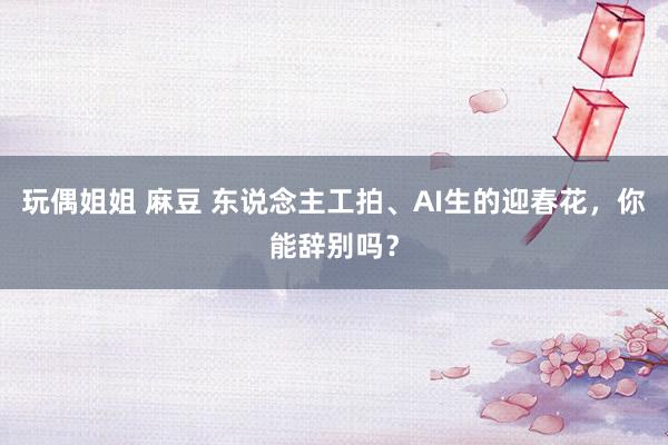玩偶姐姐 麻豆 东说念主工拍、AI生的迎春花，你能辞别吗？