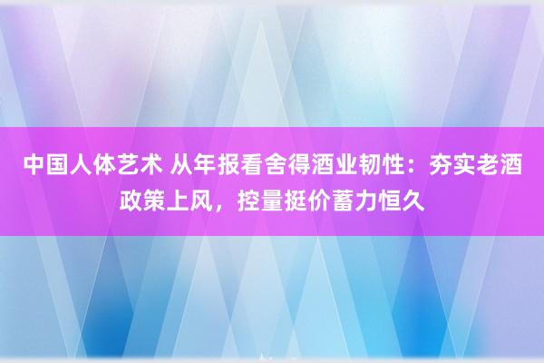 中国人体艺术 从年报看舍得酒业韧性：夯实老酒政策上风，控量挺价蓄力恒久
