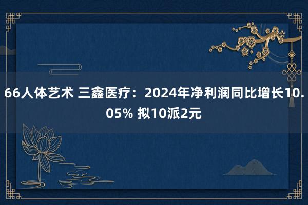 66人体艺术 三鑫医疗：2024年净利润同比增长10.05% 拟10派2元