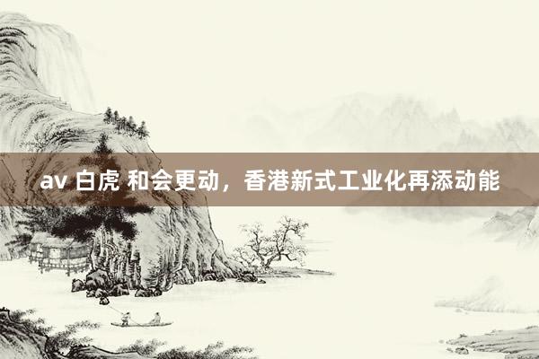 av 白虎 和会更动，香港新式工业化再添动能
