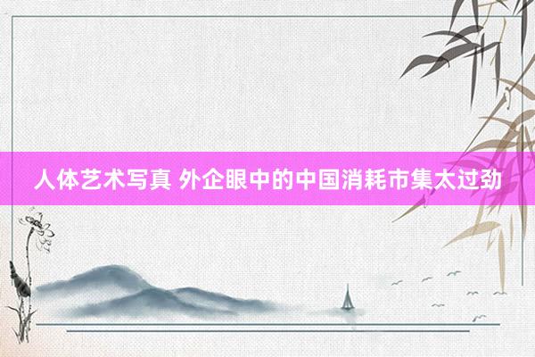 人体艺术写真 外企眼中的中国消耗市集太过劲