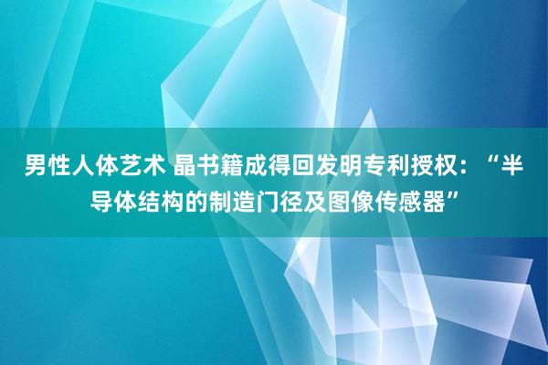 男性人体艺术 晶书籍成得回发明专利授权：“半导体结构的制造门径及图像传感器”