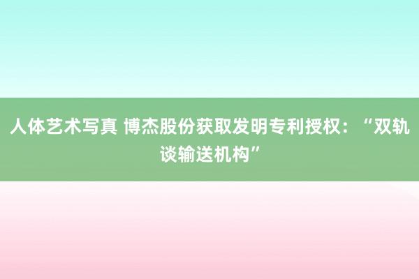 人体艺术写真 博杰股份获取发明专利授权：“双轨谈输送机构”