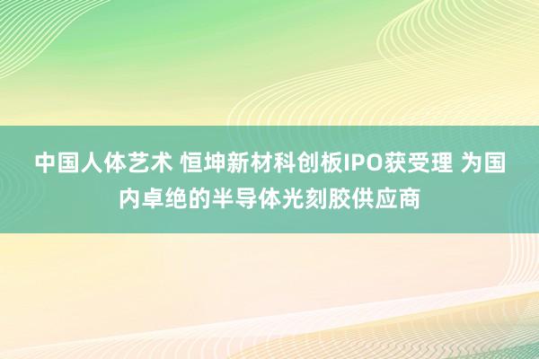 中国人体艺术 恒坤新材科创板IPO获受理 为国内卓绝的半导体光刻胶供应商