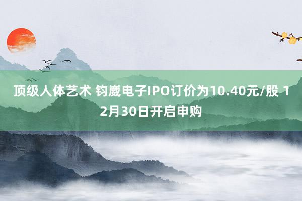 顶级人体艺术 钧崴电子IPO订价为10.40元/股 12月30日开启申购