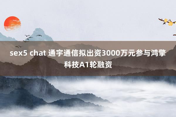 sex5 chat 通宇通信拟出资3000万元参与鸿擎科技A1轮融资
