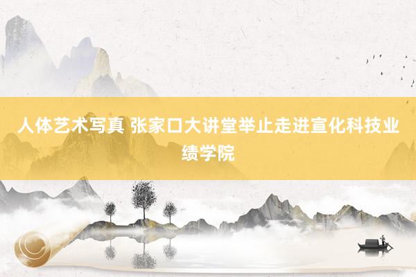 人体艺术写真 张家口大讲堂举止走进宣化科技业绩学院