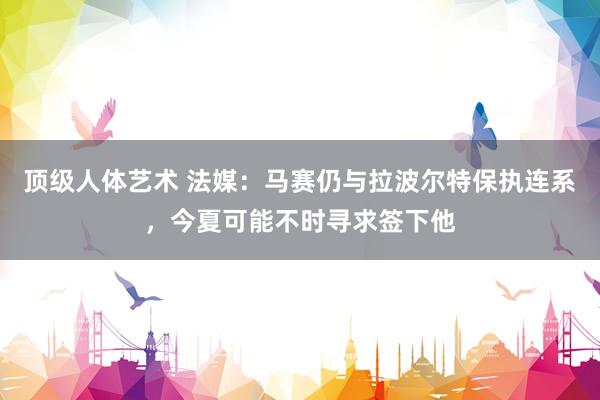 顶级人体艺术 法媒：马赛仍与拉波尔特保执连系，今夏可能不时寻求签下他