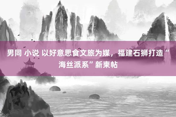 男同 小说 以好意思食文旅为媒，福建石狮打造“海丝派系”新柬帖