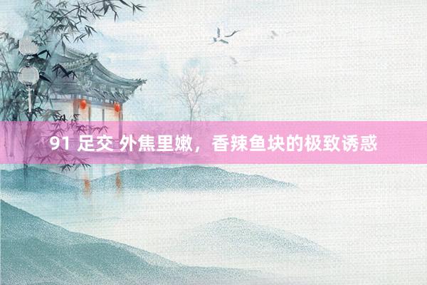 91 足交 外焦里嫩，香辣鱼块的极致诱惑