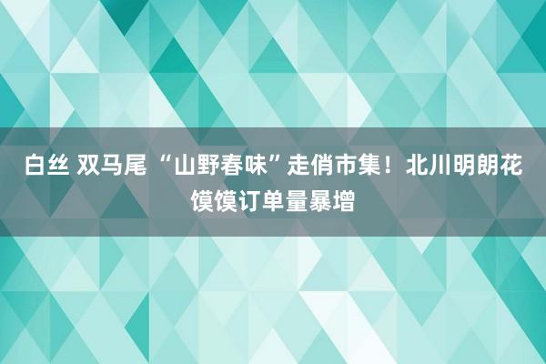 白丝 双马尾 “山野春味”走俏市集！北川明朗花馍馍订单量暴增