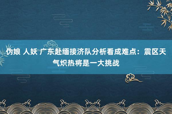 伪娘 人妖 广东赴缅接济队分析看成难点：震区天气炽热将是一大挑战