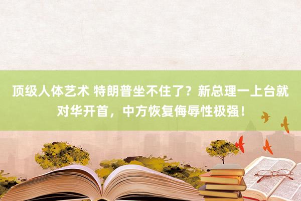 顶级人体艺术 特朗普坐不住了？新总理一上台就对华开首，中方恢复侮辱性极强！