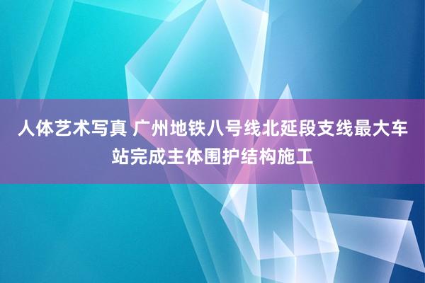 人体艺术写真 广州地铁八号线北延段支线最大车站完成主体围护结构施工