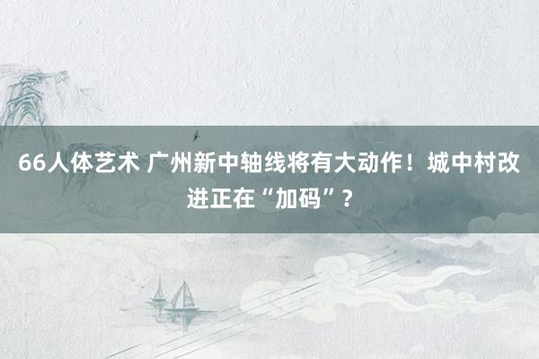 66人体艺术 广州新中轴线将有大动作！城中村改进正在“加码”？