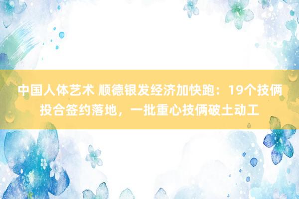中国人体艺术 顺德银发经济加快跑：19个技俩投合签约落地，一批重心技俩破土动工